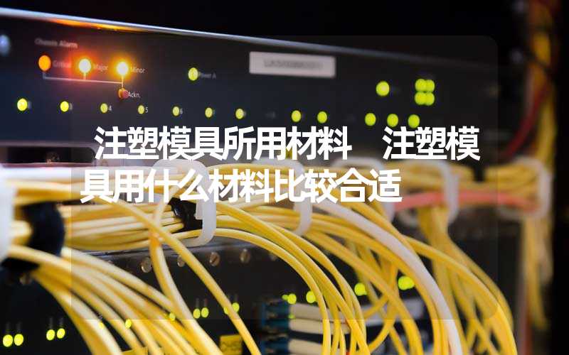 注塑模具所用材料 注塑模具用什么材料比较合适